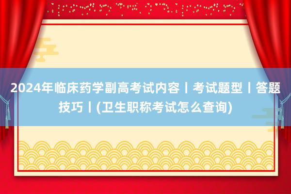2024年临床药学副高考试内容丨考试题型丨答题技巧丨(卫生职称考试怎么查询)