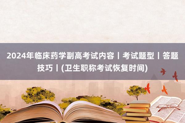 2024年临床药学副高考试内容丨考试题型丨答题技巧丨(卫生职称考试恢复时间)