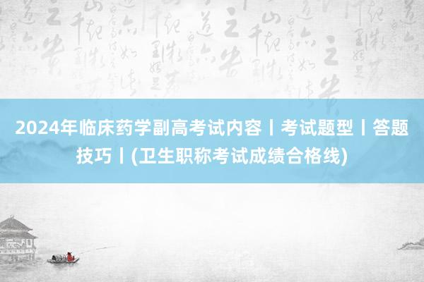 2024年临床药学副高考试内容丨考试题型丨答题技巧丨(卫生职称考试成绩合格线)