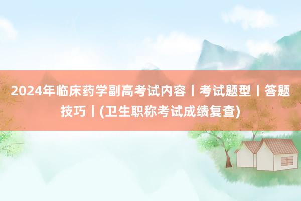 2024年临床药学副高考试内容丨考试题型丨答题技巧丨(卫生职称考试成绩复查)