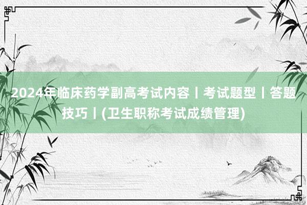 2024年临床药学副高考试内容丨考试题型丨答题技巧丨(卫生职称考试成绩管理)