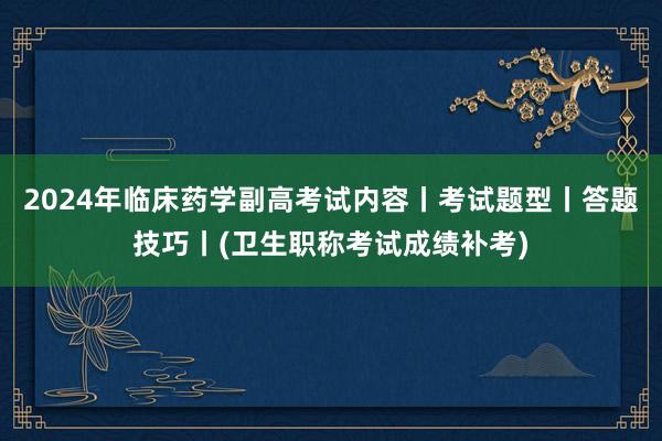 2024年临床药学副高考试内容丨考试题型丨答题技巧丨(卫生职称考试成绩补考)