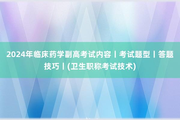 2024年临床药学副高考试内容丨考试题型丨答题技巧丨(卫生职称考试技术)