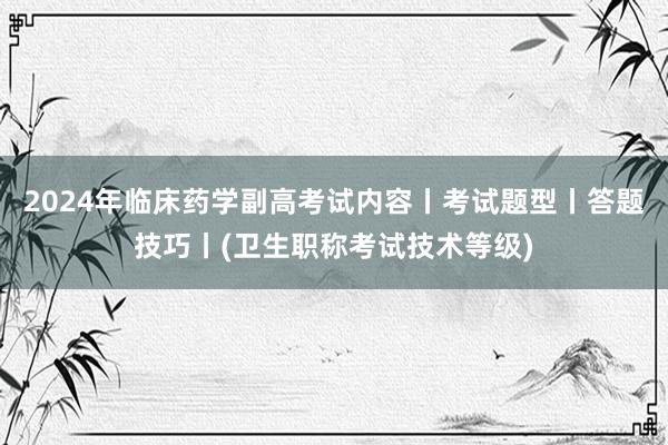 2024年临床药学副高考试内容丨考试题型丨答题技巧丨(卫生职称考试技术等级)