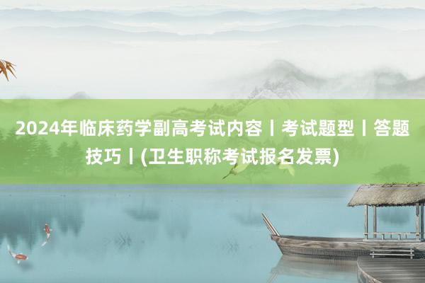 2024年临床药学副高考试内容丨考试题型丨答题技巧丨(卫生职称考试报名发票)