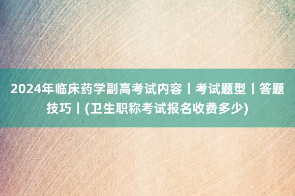 2024年临床药学副高考试内容丨考试题型丨答题技巧丨(卫生职称考试报名收费多少)