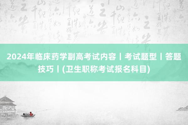 2024年临床药学副高考试内容丨考试题型丨答题技巧丨(卫生职称考试报名科目)