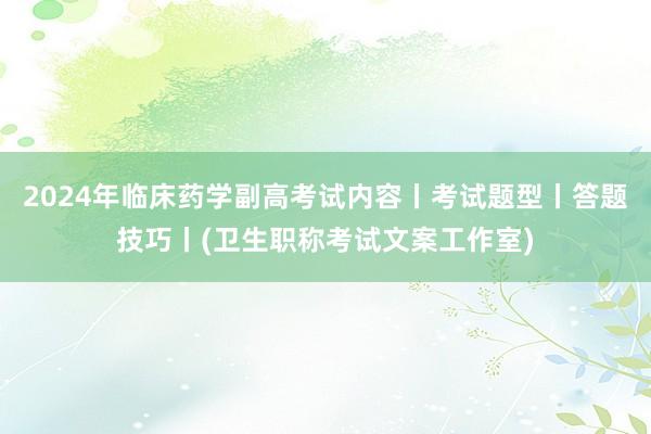 2024年临床药学副高考试内容丨考试题型丨答题技巧丨(卫生职称考试文案工作室)