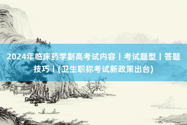 2024年临床药学副高考试内容丨考试题型丨答题技巧丨(卫生职称考试新政策出台)
