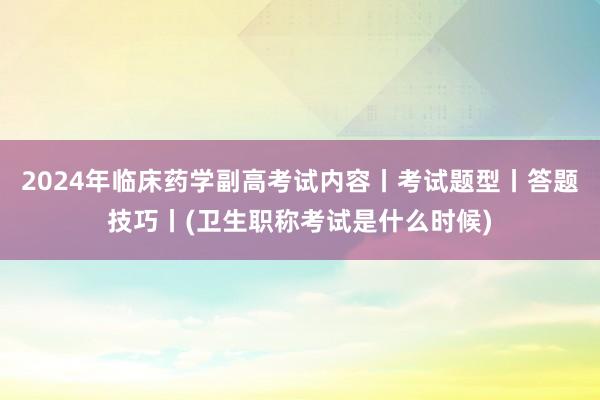 2024年临床药学副高考试内容丨考试题型丨答题技巧丨(卫生职称考试是什么时候)