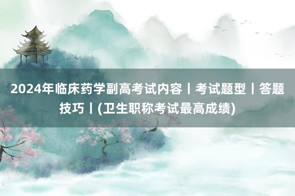 2024年临床药学副高考试内容丨考试题型丨答题技巧丨(卫生职称考试最高成绩)