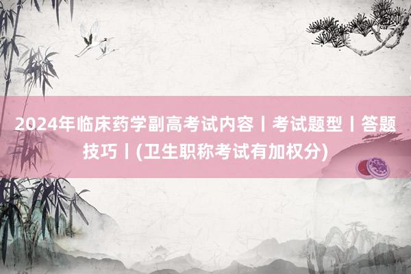 2024年临床药学副高考试内容丨考试题型丨答题技巧丨(卫生职称考试有加权分)