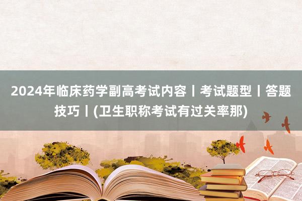 2024年临床药学副高考试内容丨考试题型丨答题技巧丨(卫生职称考试有过关率那)