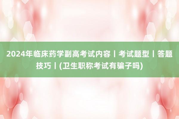 2024年临床药学副高考试内容丨考试题型丨答题技巧丨(卫生职称考试有骗子吗)