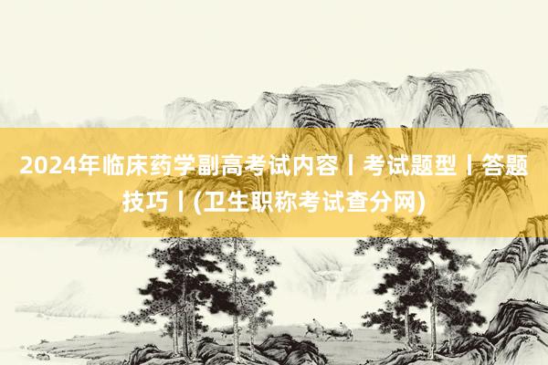 2024年临床药学副高考试内容丨考试题型丨答题技巧丨(卫生职称考试查分网)