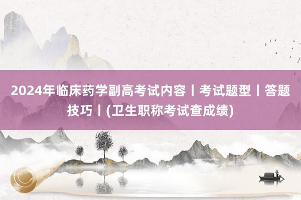2024年临床药学副高考试内容丨考试题型丨答题技巧丨(卫生职称考试查成绩)
