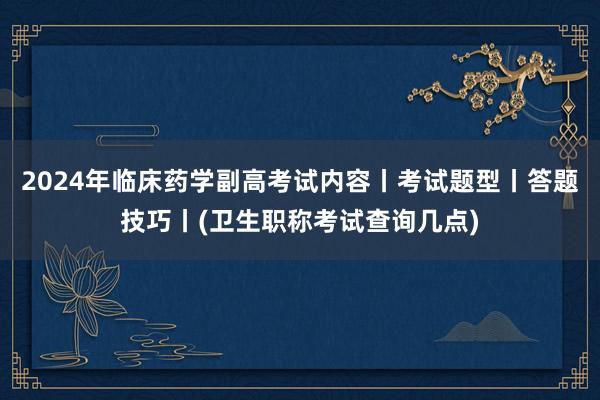 2024年临床药学副高考试内容丨考试题型丨答题技巧丨(卫生职称考试查询几点)