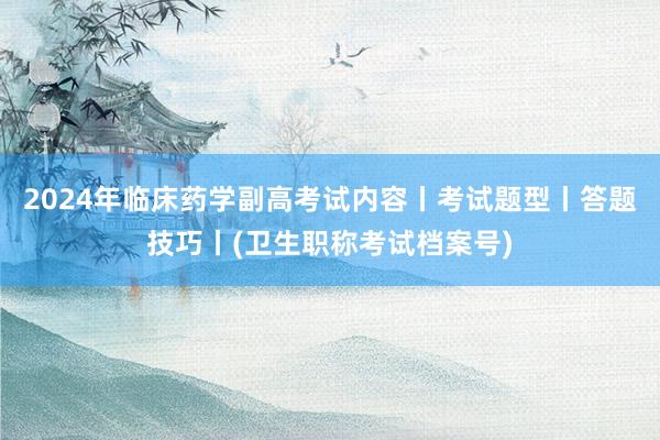 2024年临床药学副高考试内容丨考试题型丨答题技巧丨(卫生职称考试档案号)