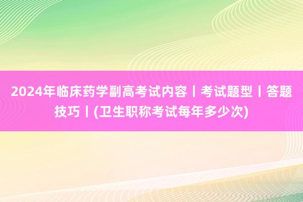 2024年临床药学副高考试内容丨考试题型丨答题技巧丨(卫生职称考试每年多少次)