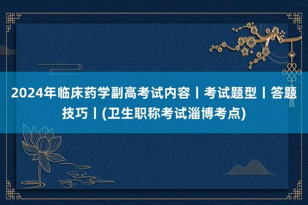 2024年临床药学副高考试内容丨考试题型丨答题技巧丨(卫生职称考试淄博考点)