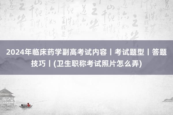 2024年临床药学副高考试内容丨考试题型丨答题技巧丨(卫生职称考试照片怎么弄)