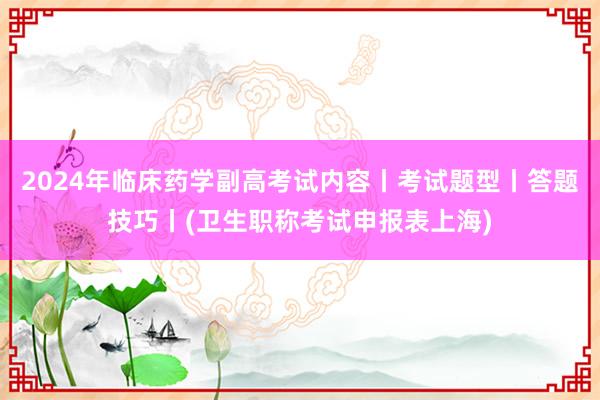 2024年临床药学副高考试内容丨考试题型丨答题技巧丨(卫生职称考试申报表上海)