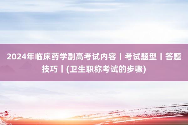 2024年临床药学副高考试内容丨考试题型丨答题技巧丨(卫生职称考试的步骤)