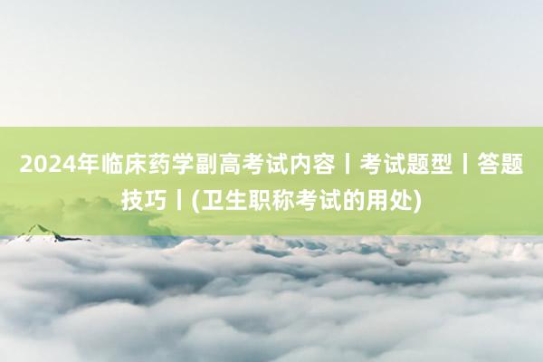 2024年临床药学副高考试内容丨考试题型丨答题技巧丨(卫生职称考试的用处)