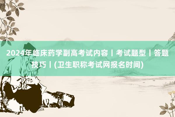 2024年临床药学副高考试内容丨考试题型丨答题技巧丨(卫生职称考试网报名时间)