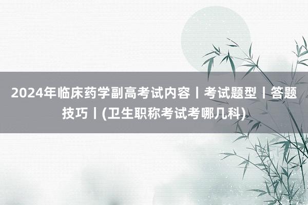 2024年临床药学副高考试内容丨考试题型丨答题技巧丨(卫生职称考试考哪几科)
