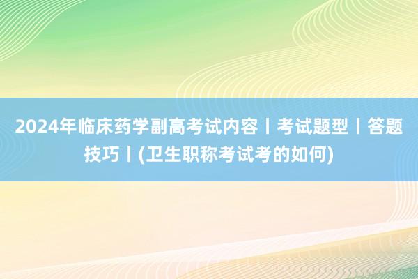 2024年临床药学副高考试内容丨考试题型丨答题技巧丨(卫生职称考试考的如何)