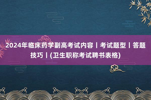 2024年临床药学副高考试内容丨考试题型丨答题技巧丨(卫生职称考试聘书表格)