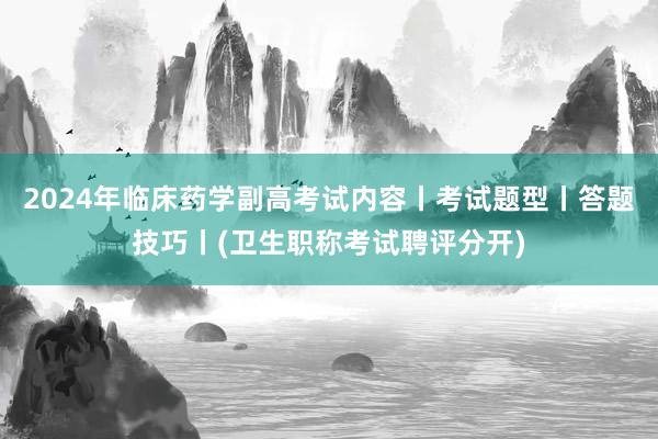 2024年临床药学副高考试内容丨考试题型丨答题技巧丨(卫生职称考试聘评分开)