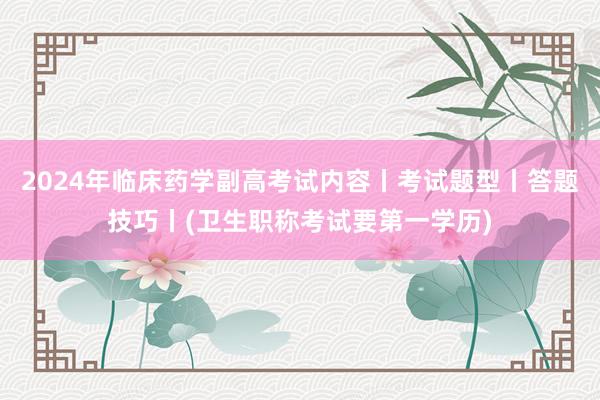 2024年临床药学副高考试内容丨考试题型丨答题技巧丨(卫生职称考试要第一学历)