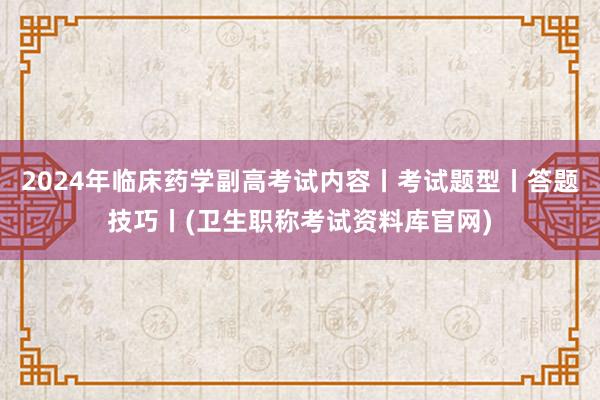 2024年临床药学副高考试内容丨考试题型丨答题技巧丨(卫生职称考试资料库官网)