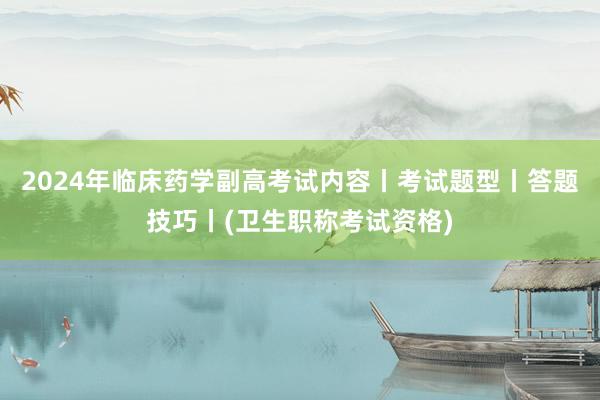 2024年临床药学副高考试内容丨考试题型丨答题技巧丨(卫生职称考试资格)