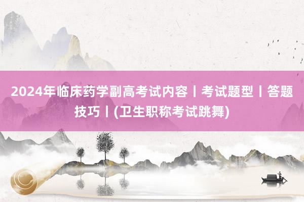 2024年临床药学副高考试内容丨考试题型丨答题技巧丨(卫生职称考试跳舞)
