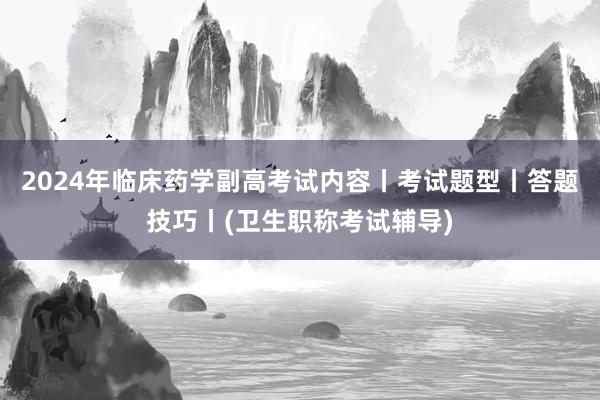 2024年临床药学副高考试内容丨考试题型丨答题技巧丨(卫生职称考试辅导)