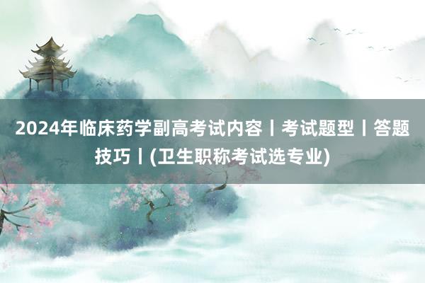 2024年临床药学副高考试内容丨考试题型丨答题技巧丨(卫生职称考试选专业)