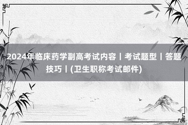 2024年临床药学副高考试内容丨考试题型丨答题技巧丨(卫生职称考试邮件)