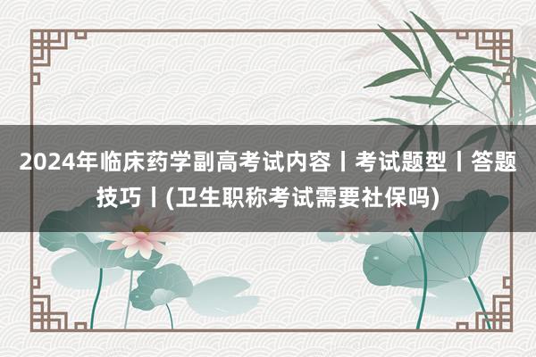 2024年临床药学副高考试内容丨考试题型丨答题技巧丨(卫生职称考试需要社保吗)