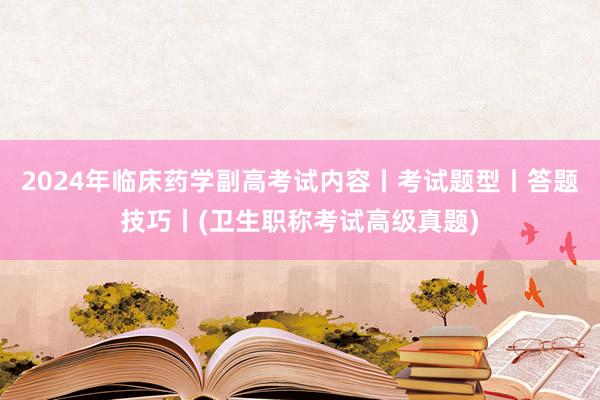 2024年临床药学副高考试内容丨考试题型丨答题技巧丨(卫生职称考试高级真题)