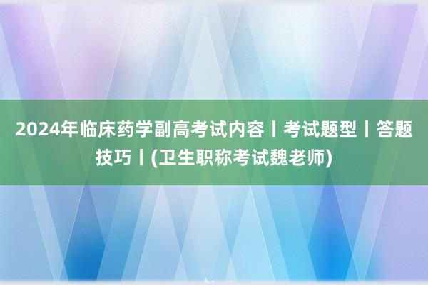 2024年临床药学副高考试内容丨考试题型丨答题技巧丨(卫生职称考试魏老师)