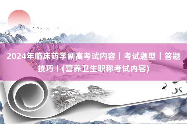 2024年临床药学副高考试内容丨考试题型丨答题技巧丨(营养卫生职称考试内容)
