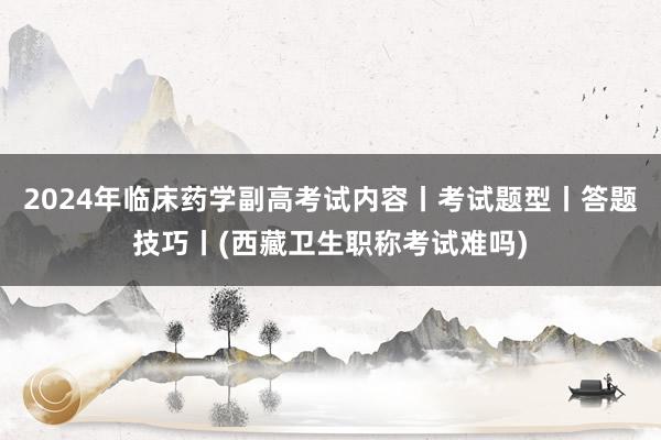 2024年临床药学副高考试内容丨考试题型丨答题技巧丨(西藏卫生职称考试难吗)