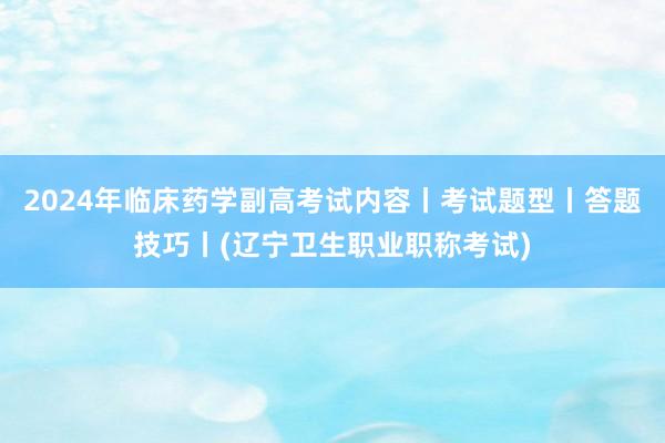 2024年临床药学副高考试内容丨考试题型丨答题技巧丨(辽宁卫生职业职称考试)