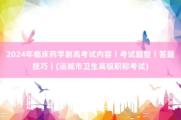 2024年临床药学副高考试内容丨考试题型丨答题技巧丨(运城市卫生高级职称考试)