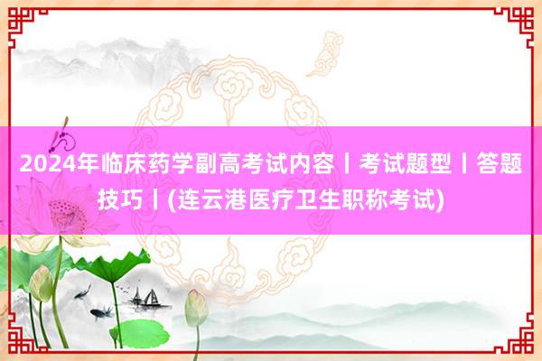 2024年临床药学副高考试内容丨考试题型丨答题技巧丨(连云港医疗卫生职称考试)