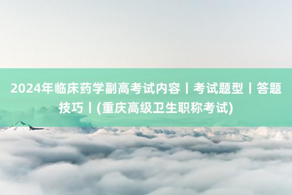 2024年临床药学副高考试内容丨考试题型丨答题技巧丨(重庆高级卫生职称考试)