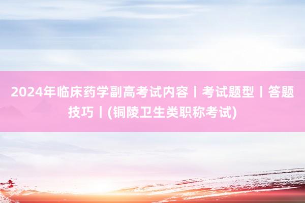 2024年临床药学副高考试内容丨考试题型丨答题技巧丨(铜陵卫生类职称考试)